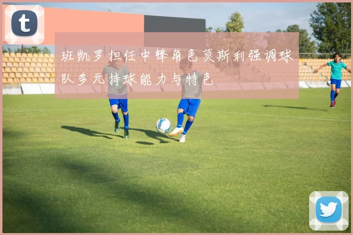 班凯罗担任中锋角色莫斯利强调球队多元持球能力与特色