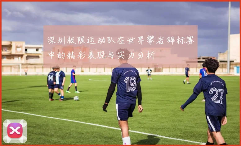 深圳极限运动队在世界攀岩锦标赛中的精彩表现与实力分析