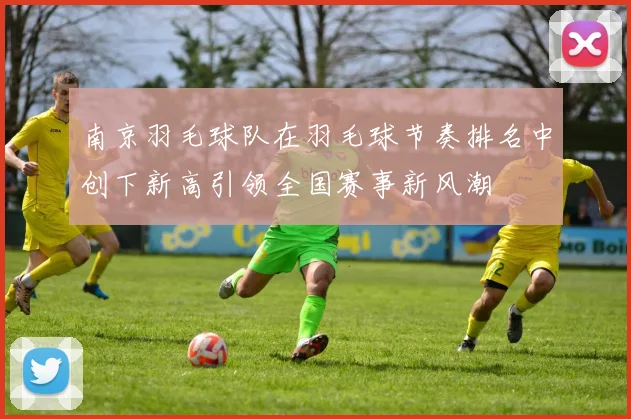 南京羽毛球队在羽毛球节奏排名中创下新高引领全国赛事新风潮