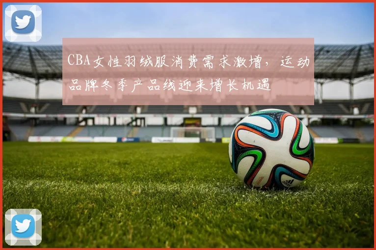 CBA女性羽绒服消费需求激增，运动品牌冬季产品线迎来增长机遇