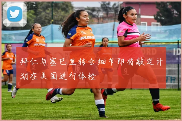 拜仁与塞巴里转会细节即将敲定计划在美国进行体检